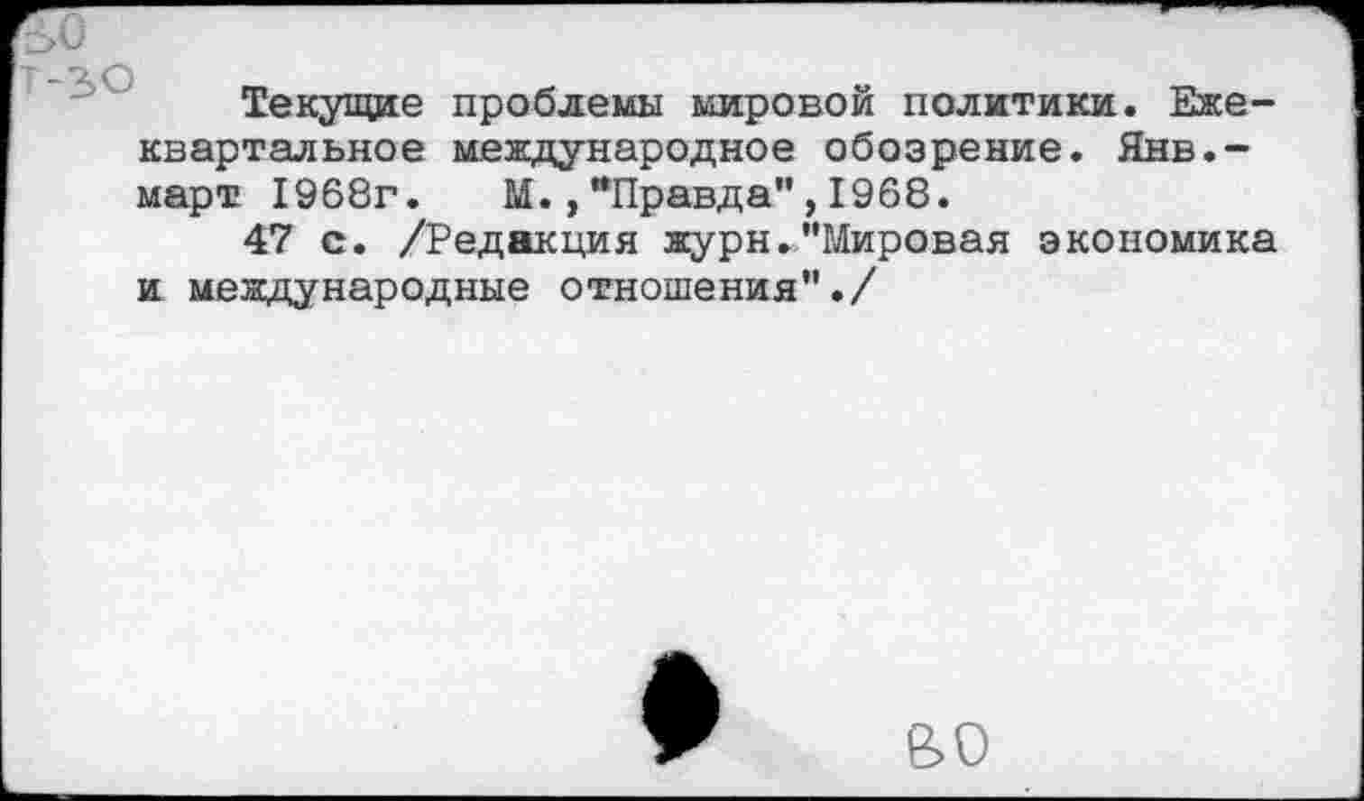 ﻿Текущие проблемы мировой политики. Ежеквартальное международное обозрение. Янв.-март 1968г. М.,"Правда",1968.
47 с. /Редакция журн."Мировая экономика и международные отношения"./